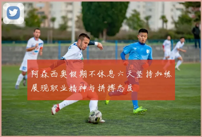 阿森西奥假期不休息六天坚持加练展现职业精神与拼搏态度