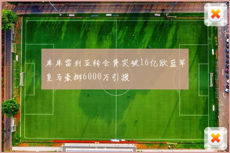 库库雷利亚转会费突破16亿欧蓝军皇马豪掷6000万引援