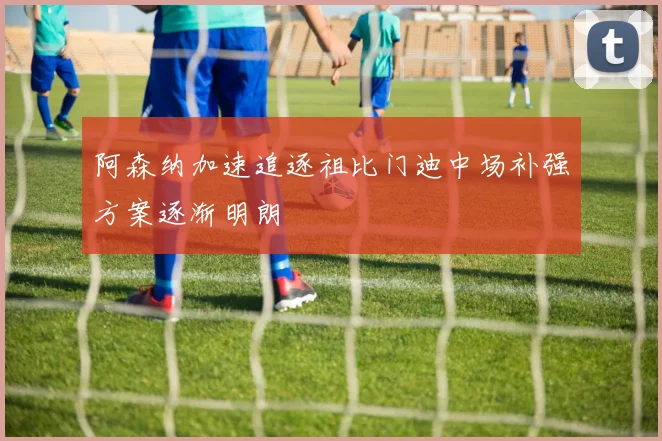 阿森纳加速追逐祖比门迪中场补强方案逐渐明朗