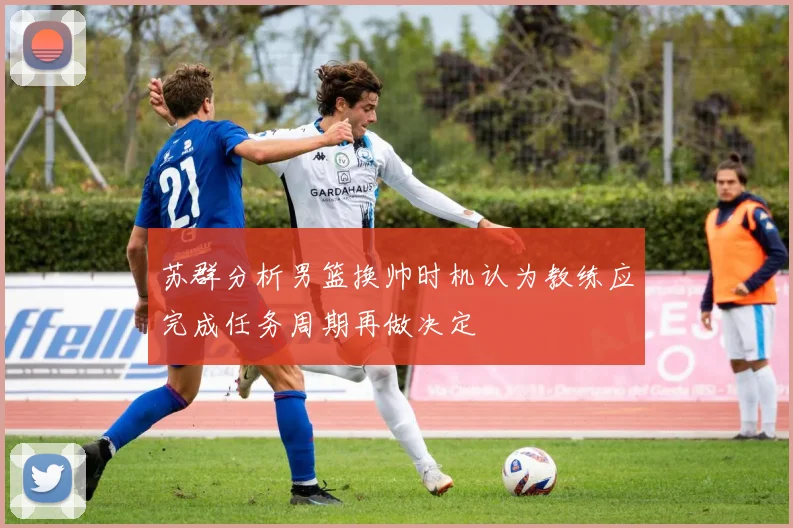 苏群分析男篮换帅时机认为教练应完成任务周期再做决定