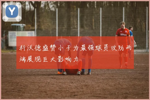 科沃德盛赞小卡为最强球员攻防两端展现巨大影响力