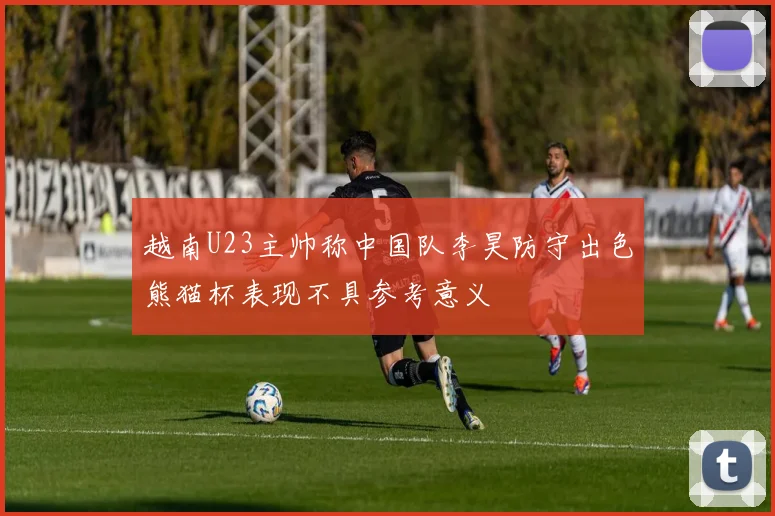 越南U23主帅称中国队李昊防守出色熊猫杯表现不具参考意义