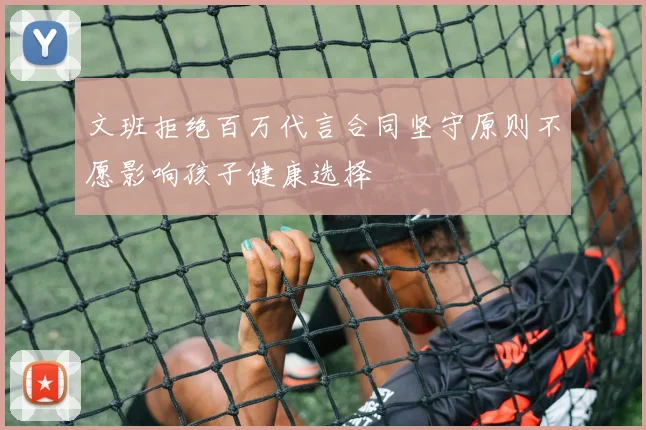 文班拒绝百万代言合同坚守原则不愿影响孩子健康选择
