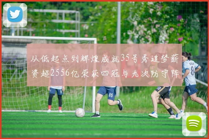 从低起点到辉煌成就35号秀追梦薪资超2556亿荣获四冠与九次防守阵容