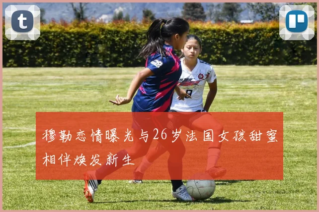 穆勒恋情曝光与26岁法国女孩甜蜜相伴焕发新生