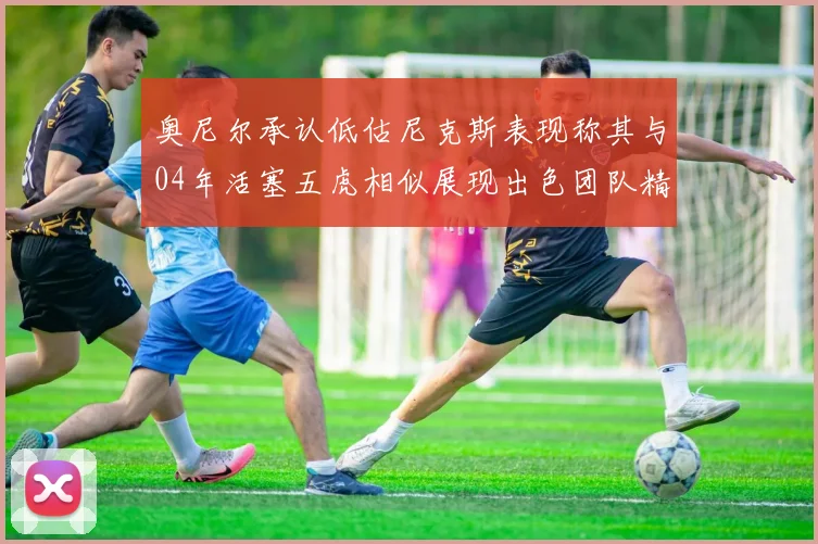 奥尼尔承认低估尼克斯表现称其与04年活塞五虎相似展现出色团队精神