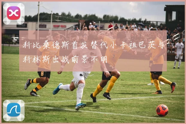 科比桑德斯首发替代小卡祖巴茨与科林斯出战前景不明