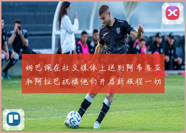 姆巴佩在社交媒体上送别阿韦洛亚和阿拉巴祝福他们开启新旅程一切顺利