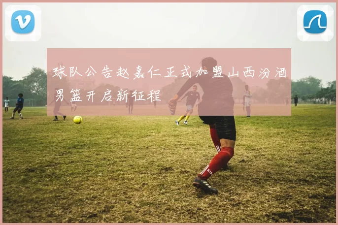 球队公告赵嘉仁正式加盟山西汾酒男篮开启新征程