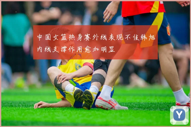 中国女篮热身赛外线表现不佳韩旭内线支撑作用愈加明显