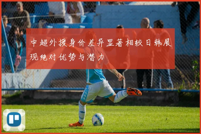 中超外援身价差异显著相较日韩展现绝对优势与潜力