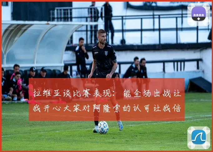 拉维亚谈比赛表现：能全场出战让我开心大家对阿隆索的认可让我倍感振奋