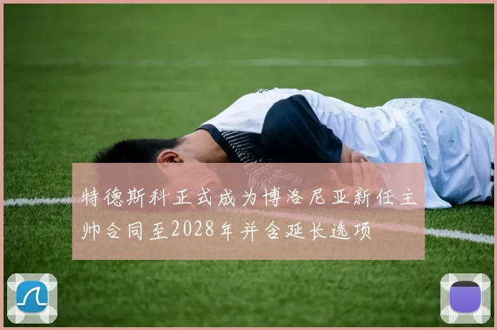 特德斯科正式成为博洛尼亚新任主帅合同至2028年并含延长选项