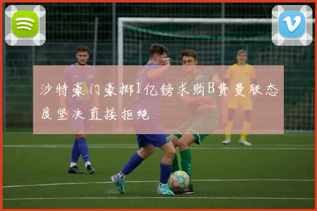 沙特豪门豪掷1亿镑求购B费曼联态度坚决直接拒绝