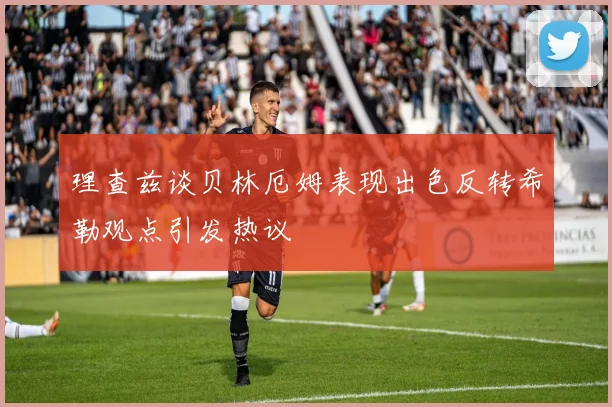 理查兹谈贝林厄姆表现出色反转希勒观点引发热议