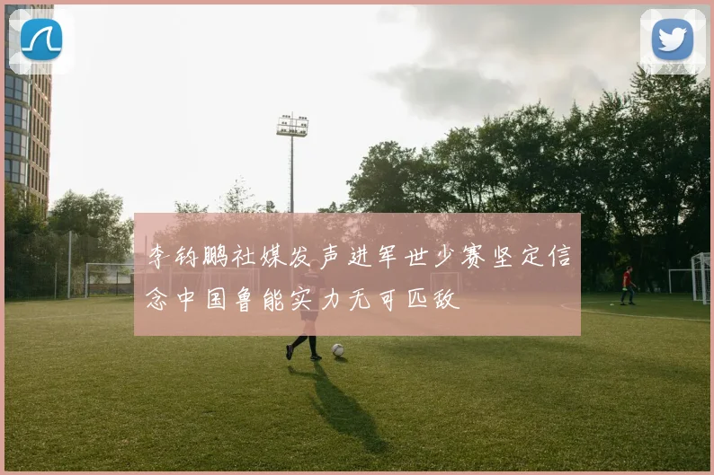 李钧鹏社媒发声进军世少赛坚定信念中国鲁能实力无可匹敌