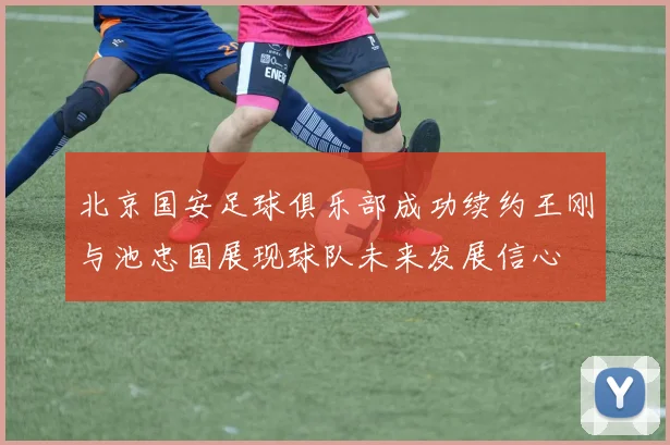 北京国安足球俱乐部成功续约王刚与池忠国展现球队未来发展信心