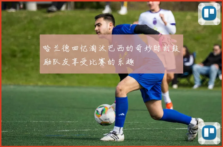哈兰德回忆淘汰巴西的奇妙时刻鼓励队友享受比赛的乐趣