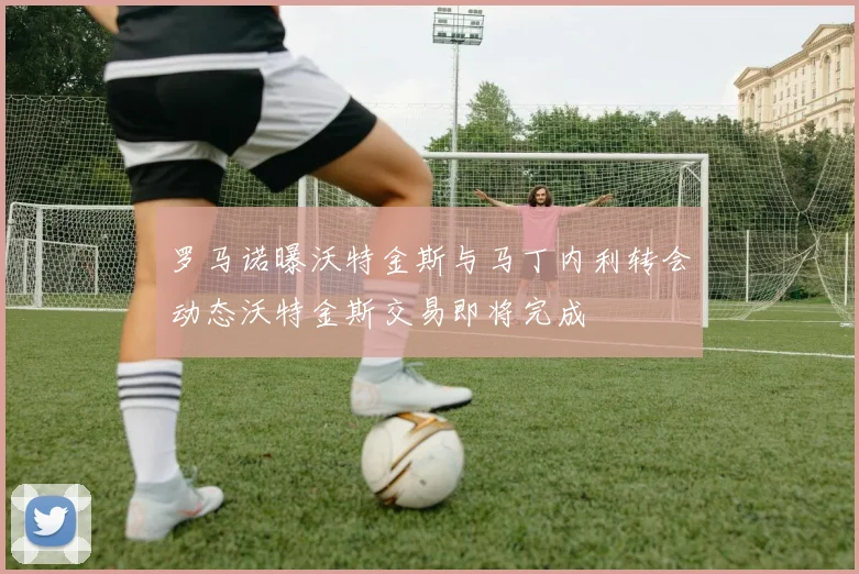 罗马诺曝沃特金斯与马丁内利转会动态沃特金斯交易即将完成