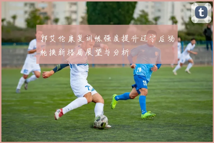 郭艾伦康复训练强度提升辽宁后场轮换新格局展望与分析
