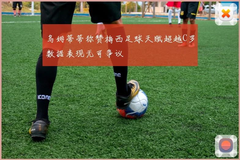 乌姆蒂蒂称赞梅西足球天赋超越C罗数据表现无可争议